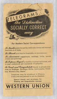 A vertical, rectangular advertising card composed of black text in multiple fonts and small scale imagery. In the top center is a black, quatrefoil medallion, with the words [the Distinctive SOCIALLY CORRECT way] printed in white on it, with the words [the Distinctive] and [way] in cursive, italic font, and the words [SOCIALLY CORRECT] in capital, sans serif letters. Above this, the word [TELEGRAMS...] is printed in black, capital sans serif letters on a white, diagonal banner, which appears to be a ripped strip of telegram paper laid on top of the black medallion. At the bottom left of the quatrefoil is a small, black top hat, cane and gloves. The quatrefoil itself is set against a black shaded ground. Beneath the quatrefoil, the words [For Modern Social Correspondence] are printed in centered, black, serif letters. Underneath this is a block of five sentences, each beginning with an infinitive idea expressed in a bold, black, italic, cursive font, and ending with text in serif font, which convey the idea that telegrams are desirable as an expression of social etiquette for a series of formal contexts. They read: [To Invite guests for parties, week-ends, formal and informal functions of all kinds. / To Thank your host for hospitality or entertainment. / To Announce engagements, weddings, births, special events and gatherings. / To Express Regret at inability to accept invitations, and to send condolences and expressions of sympathy. / To Greet and Congratulate friends on all such occa-sions as Weddings, Birthdays, Births, Anniversaries, Christ-mas, Mother’s Day, Easter.] Below this [Telegrams may be telephoned to Western Union from any personal or coin box telephone] is printed in centered, italic, black font; with the words [Special blanks and envelopes for Greeting and Congratulation messages] printed below in centered, black serif font. At the bottom of the poster are the words [WESTERN UNION] printed in black, capital, sans serif letters between two horizontal black lines. The paper of the advertisement has faded pale brown with age, and has a dark brown water ring in the top right corner, along with tears in the upper border and staple holes in the top left corner.