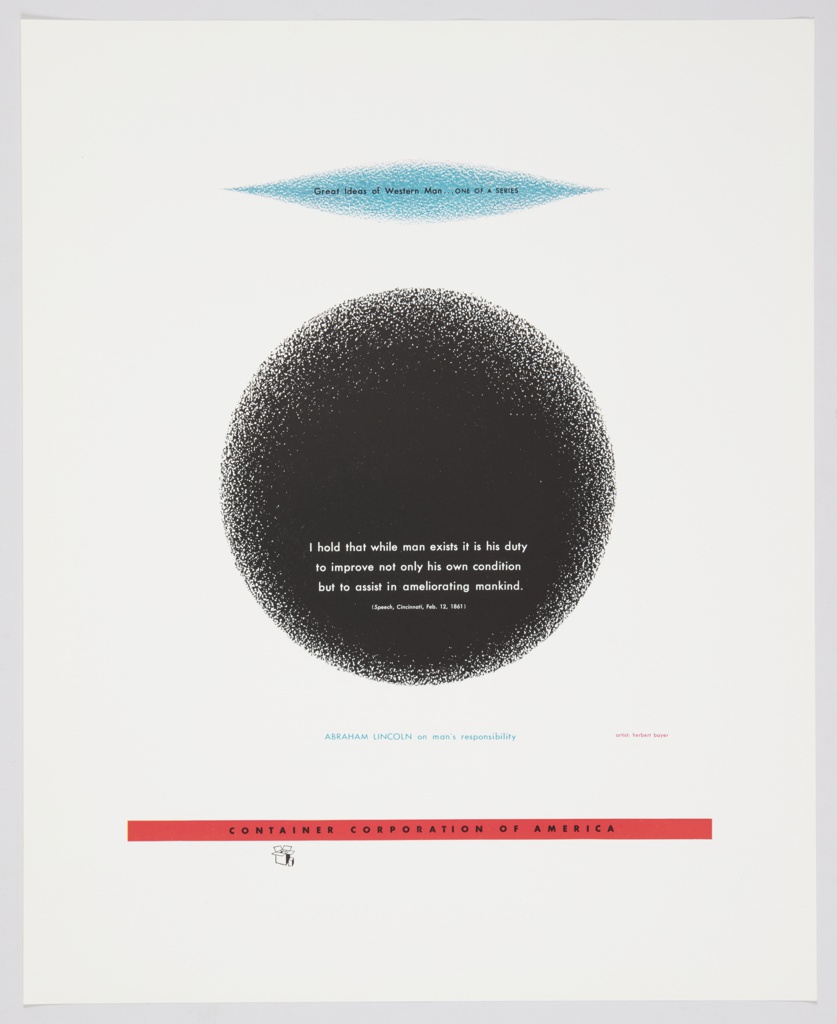 Advertisement for Container Corporation of America featuring artwork by Herbert Bayer. Design consists of a light blue geometric form, roughly oval shaped with pointed ends, at the top, with the following printed black text: Great Ideas of Western Man . . . ONE OF A SERIES. At center, a large black circle appears, with the following text printed in white at the bottom of the shape: I hold that while man exists it is his duty / to improve not only his own condition / but to assist in ameliorating mankind. / (Speech, Cincinnati, Feb. 12, 1861). The black circle and blue geometric form are shaded and not clearly defined around the edges. Printed in blue text, below the circle: ABRAHAM LINCOLN on man's responsibility. Design contains a thin, red, rectangular strip along the bottom containing text printed in black: CONTAINER CORPORATION OF AMERICA. The CCA logo is directly below.